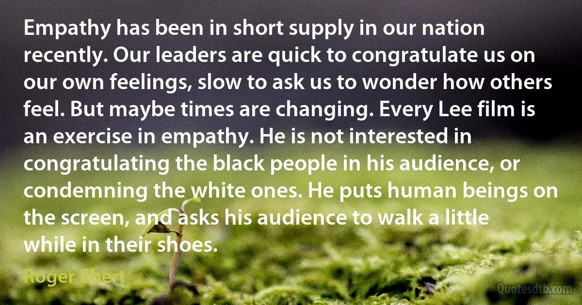 Empathy has been in short supply in our nation recently. Our leaders are quick to congratulate us on our own feelings, slow to ask us to wonder how others feel. But maybe times are changing. Every Lee film is an exercise in empathy. He is not interested in congratulating the black people in his audience, or condemning the white ones. He puts human beings on the screen, and asks his audience to walk a little while in their shoes. (Roger Ebert)