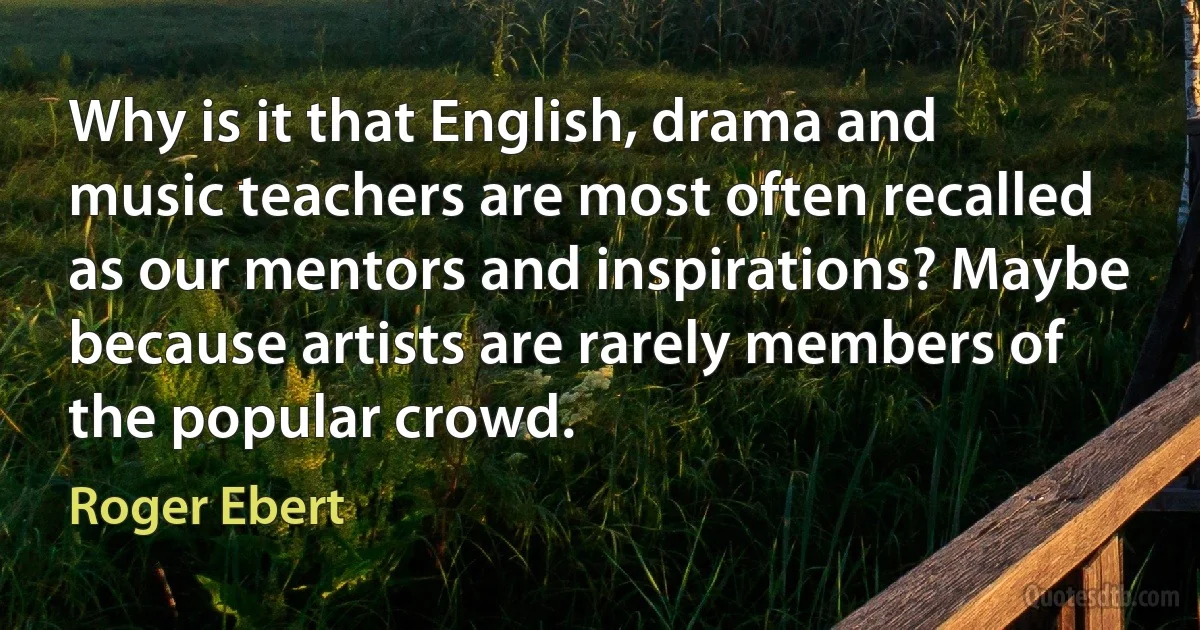 Why is it that English, drama and music teachers are most often recalled as our mentors and inspirations? Maybe because artists are rarely members of the popular crowd. (Roger Ebert)