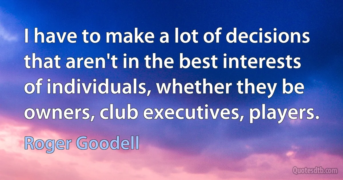 I have to make a lot of decisions that aren't in the best interests of individuals, whether they be owners, club executives, players. (Roger Goodell)