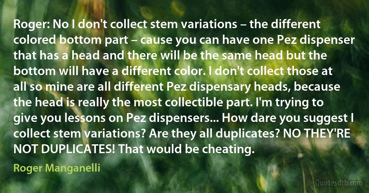 Roger: No I don't collect stem variations – the different colored bottom part – cause you can have one Pez dispenser that has a head and there will be the same head but the bottom will have a different color. I don't collect those at all so mine are all different Pez dispensary heads, because the head is really the most collectible part. I'm trying to give you lessons on Pez dispensers... How dare you suggest I collect stem variations? Are they all duplicates? NO THEY'RE NOT DUPLICATES! That would be cheating. (Roger Manganelli)