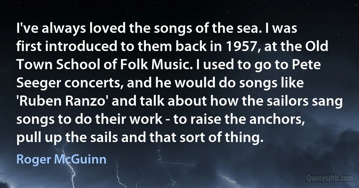 I've always loved the songs of the sea. I was first introduced to them back in 1957, at the Old Town School of Folk Music. I used to go to Pete Seeger concerts, and he would do songs like 'Ruben Ranzo' and talk about how the sailors sang songs to do their work - to raise the anchors, pull up the sails and that sort of thing. (Roger McGuinn)