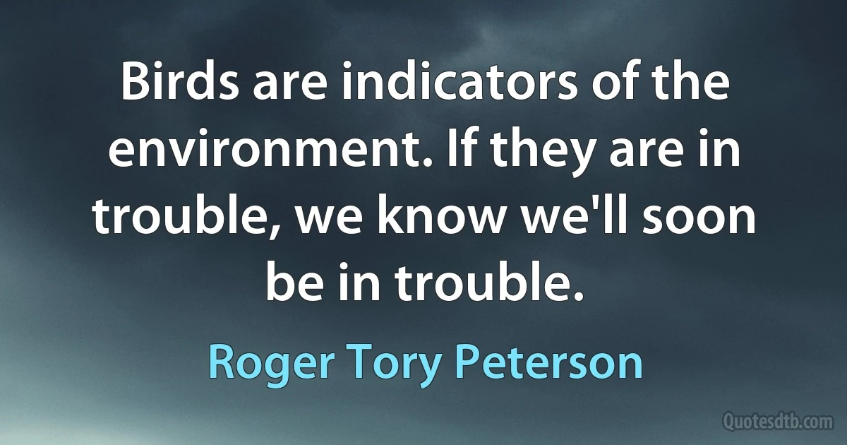 Birds are indicators of the environment. If they are in trouble, we know we'll soon be in trouble. (Roger Tory Peterson)