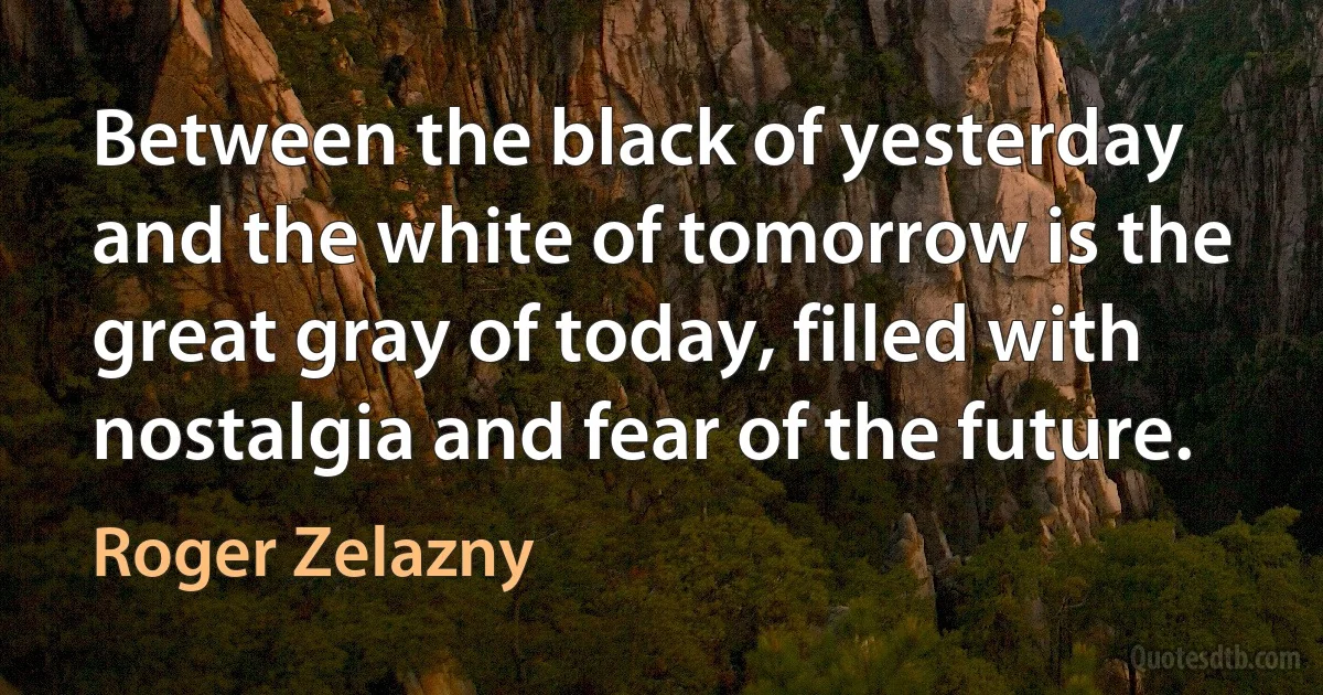 Between the black of yesterday and the white of tomorrow is the great gray of today, filled with nostalgia and fear of the future. (Roger Zelazny)