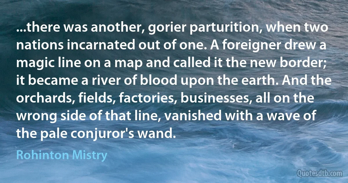 ...there was another, gorier parturition, when two nations incarnated out of one. A foreigner drew a magic line on a map and called it the new border; it became a river of blood upon the earth. And the orchards, fields, factories, businesses, all on the wrong side of that line, vanished with a wave of the pale conjuror's wand. (Rohinton Mistry)