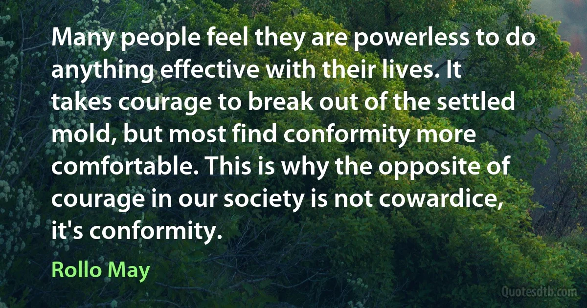 Many people feel they are powerless to do anything effective with their lives. It takes courage to break out of the settled mold, but most find conformity more comfortable. This is why the opposite of courage in our society is not cowardice, it's conformity. (Rollo May)