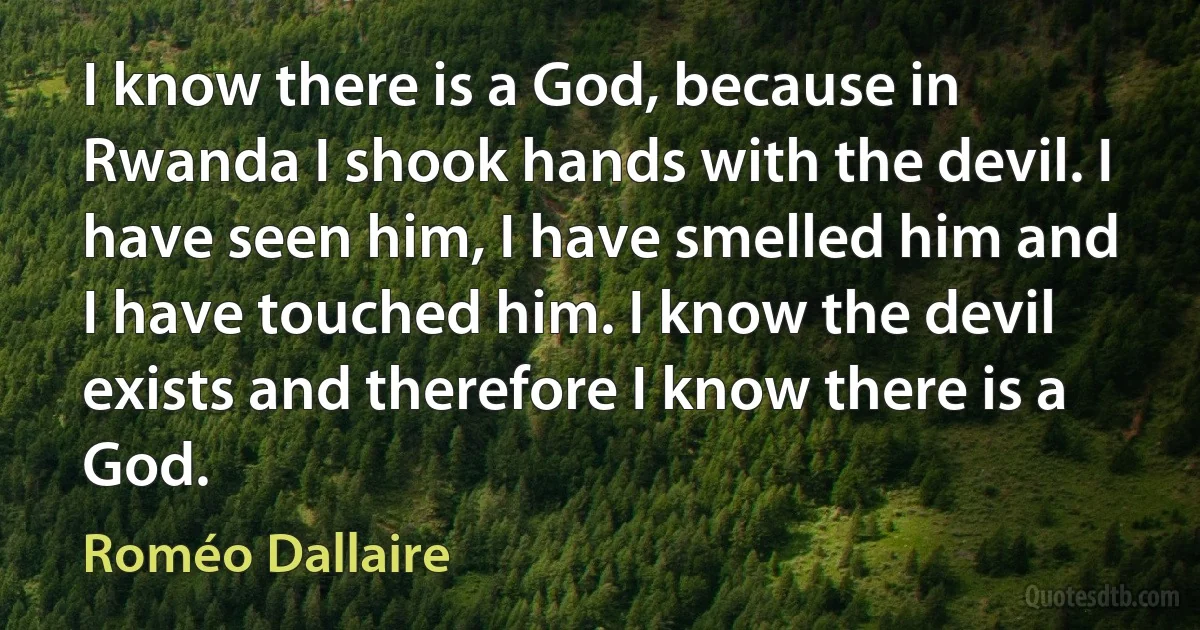 I know there is a God, because in Rwanda I shook hands with the devil. I have seen him, I have smelled him and I have touched him. I know the devil exists and therefore I know there is a God. (Roméo Dallaire)