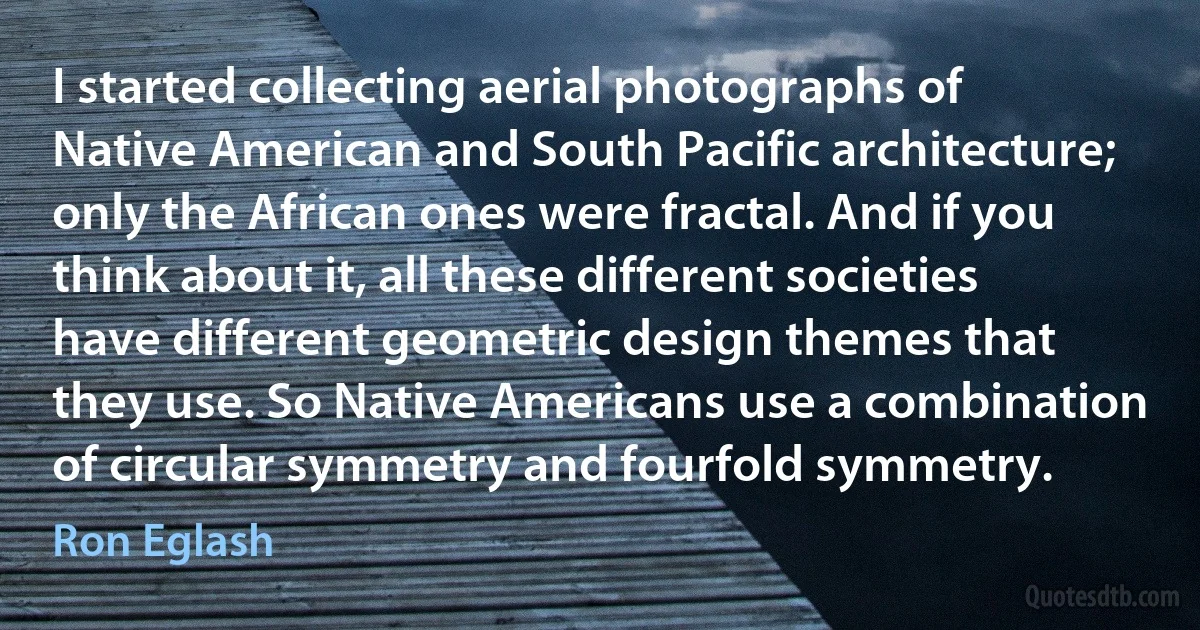 I started collecting aerial photographs of Native American and South Pacific architecture; only the African ones were fractal. And if you think about it, all these different societies have different geometric design themes that they use. So Native Americans use a combination of circular symmetry and fourfold symmetry. (Ron Eglash)