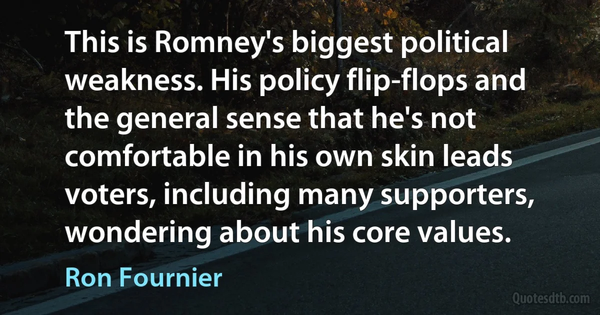 This is Romney's biggest political weakness. His policy flip-flops and the general sense that he's not comfortable in his own skin leads voters, including many supporters, wondering about his core values. (Ron Fournier)