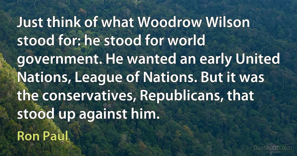 Just think of what Woodrow Wilson stood for: he stood for world government. He wanted an early United Nations, League of Nations. But it was the conservatives, Republicans, that stood up against him. (Ron Paul)