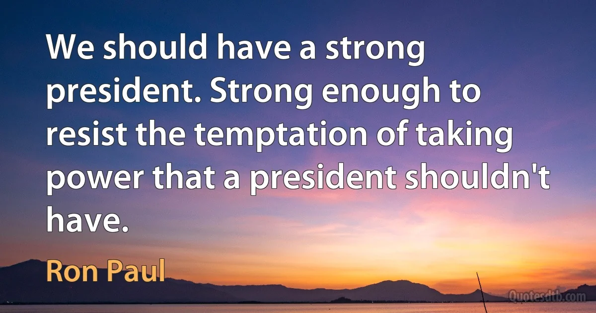 We should have a strong president. Strong enough to resist the temptation of taking power that a president shouldn't have. (Ron Paul)