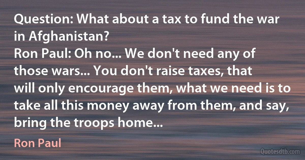 Question: What about a tax to fund the war in Afghanistan?
Ron Paul: Oh no... We don't need any of those wars... You don't raise taxes, that will only encourage them, what we need is to take all this money away from them, and say, bring the troops home... (Ron Paul)