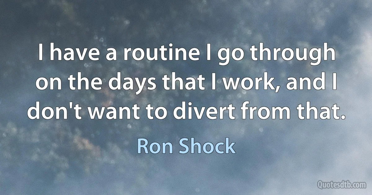 I have a routine I go through on the days that I work, and I don't want to divert from that. (Ron Shock)