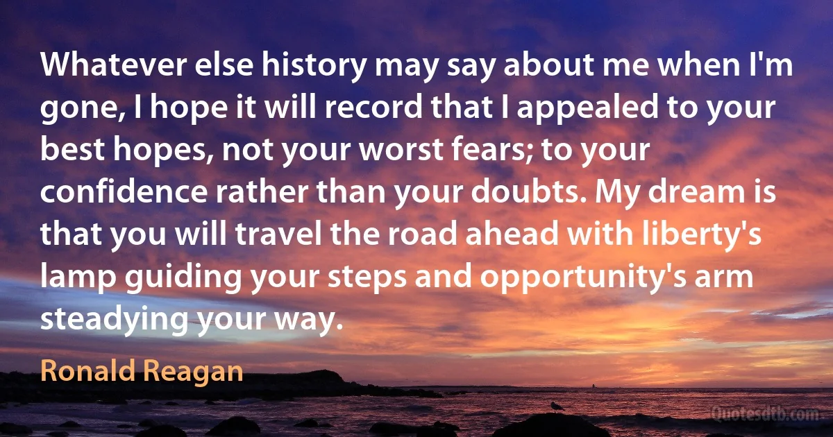 Whatever else history may say about me when I'm gone, I hope it will record that I appealed to your best hopes, not your worst fears; to your confidence rather than your doubts. My dream is that you will travel the road ahead with liberty's lamp guiding your steps and opportunity's arm steadying your way. (Ronald Reagan)