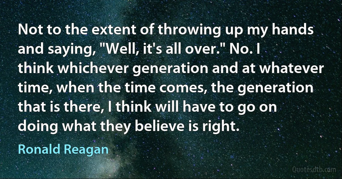 Not to the extent of throwing up my hands and saying, "Well, it's all over." No. I think whichever generation and at whatever time, when the time comes, the generation that is there, I think will have to go on doing what they believe is right. (Ronald Reagan)