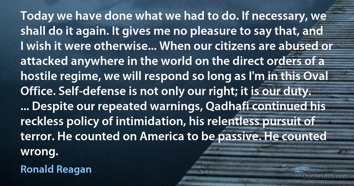 Today we have done what we had to do. If necessary, we shall do it again. It gives me no pleasure to say that, and I wish it were otherwise... When our citizens are abused or attacked anywhere in the world on the direct orders of a hostile regime, we will respond so long as I'm in this Oval Office. Self-defense is not only our right; it is our duty. ... Despite our repeated warnings, Qadhafi continued his reckless policy of intimidation, his relentless pursuit of terror. He counted on America to be passive. He counted wrong. (Ronald Reagan)