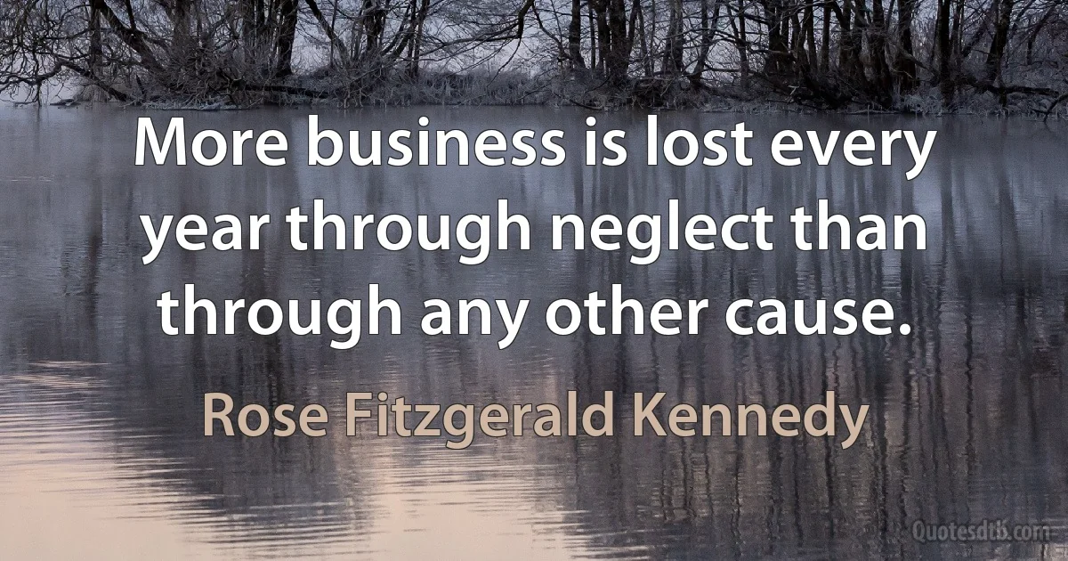 More business is lost every year through neglect than through any other cause. (Rose Fitzgerald Kennedy)