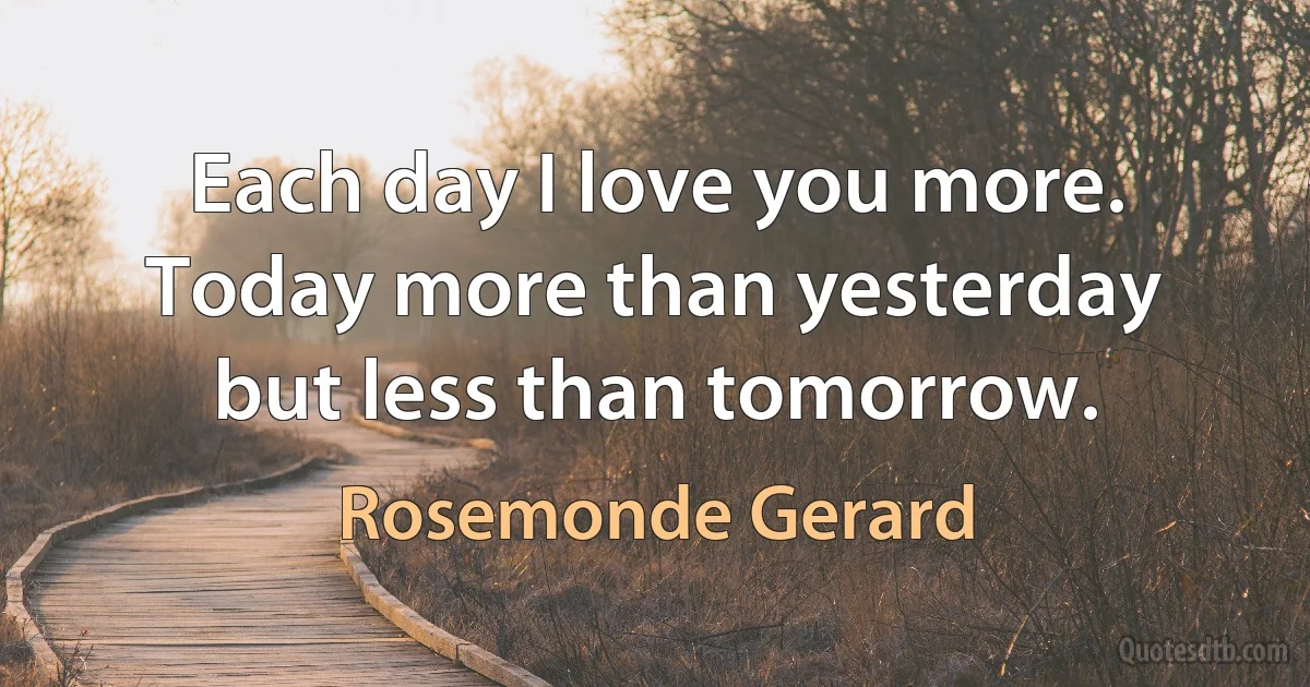 Each day I love you more. Today more than yesterday but less than tomorrow. (Rosemonde Gerard)