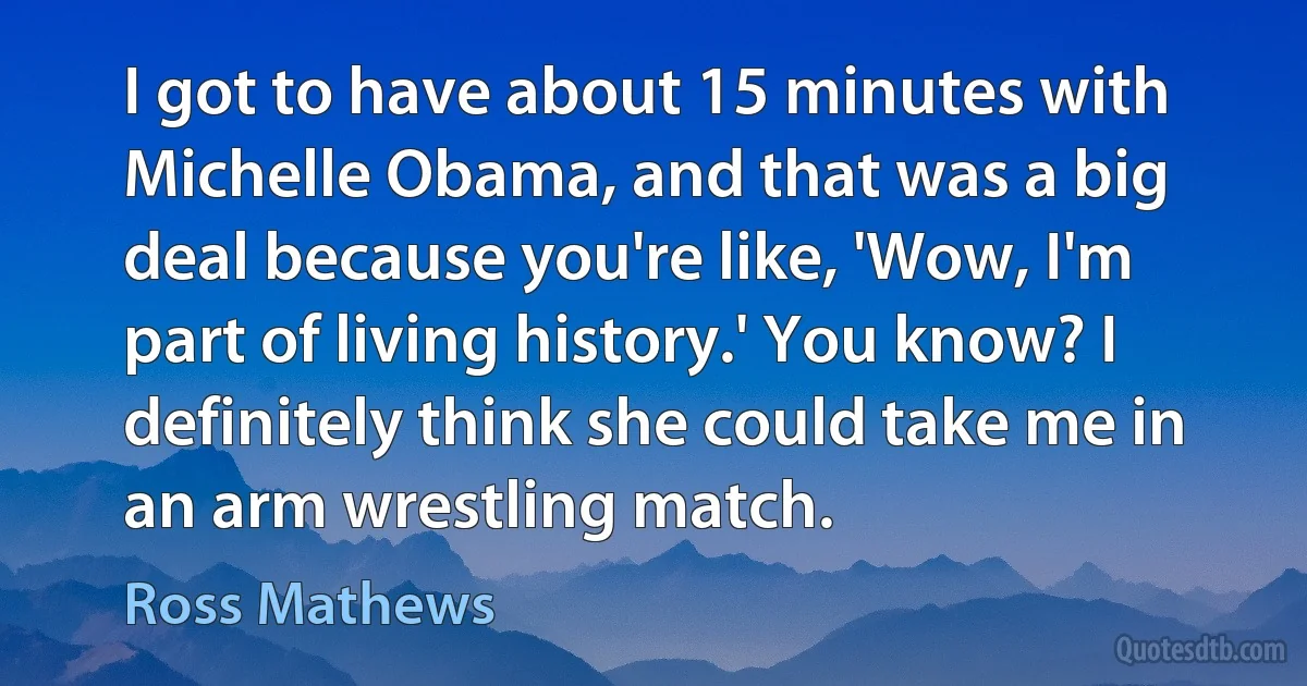 I got to have about 15 minutes with Michelle Obama, and that was a big deal because you're like, 'Wow, I'm part of living history.' You know? I definitely think she could take me in an arm wrestling match. (Ross Mathews)