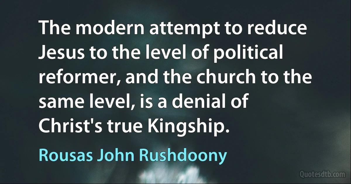 The modern attempt to reduce Jesus to the level of political reformer, and the church to the same level, is a denial of Christ's true Kingship. (Rousas John Rushdoony)