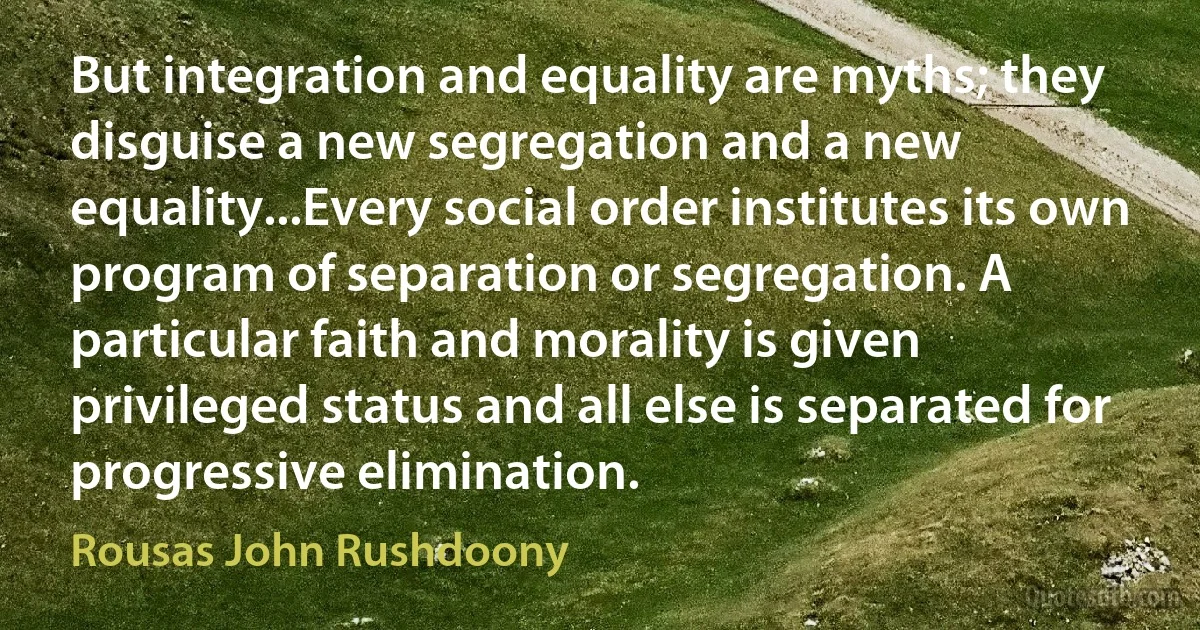 But integration and equality are myths; they disguise a new segregation and a new equality...Every social order institutes its own program of separation or segregation. A particular faith and morality is given privileged status and all else is separated for progressive elimination. (Rousas John Rushdoony)