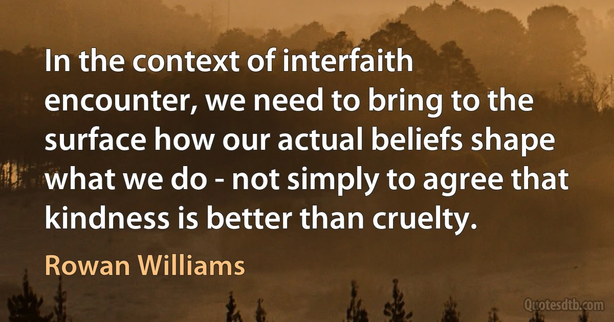 In the context of interfaith encounter, we need to bring to the surface how our actual beliefs shape what we do - not simply to agree that kindness is better than cruelty. (Rowan Williams)