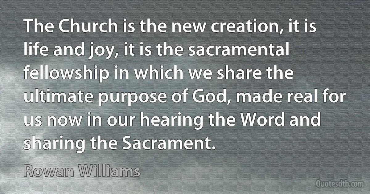 The Church is the new creation, it is life and joy, it is the sacramental fellowship in which we share the ultimate purpose of God, made real for us now in our hearing the Word and sharing the Sacrament. (Rowan Williams)