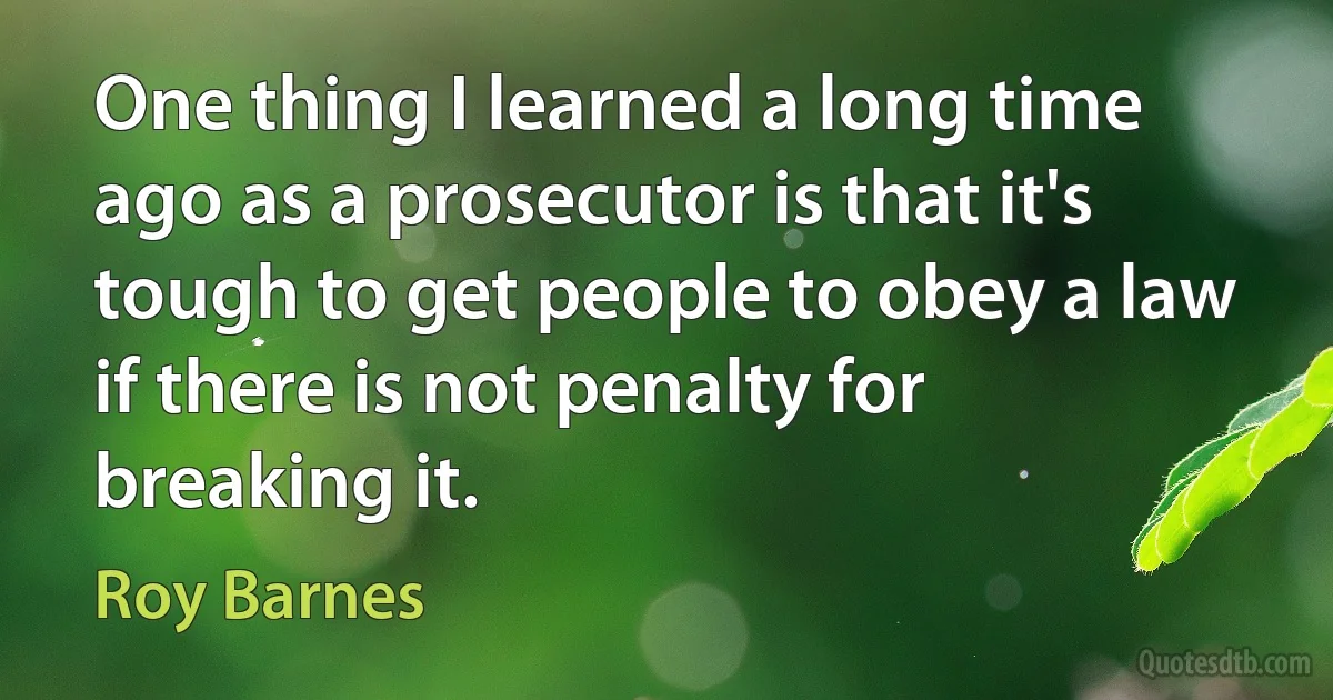 One thing I learned a long time ago as a prosecutor is that it's tough to get people to obey a law if there is not penalty for breaking it. (Roy Barnes)