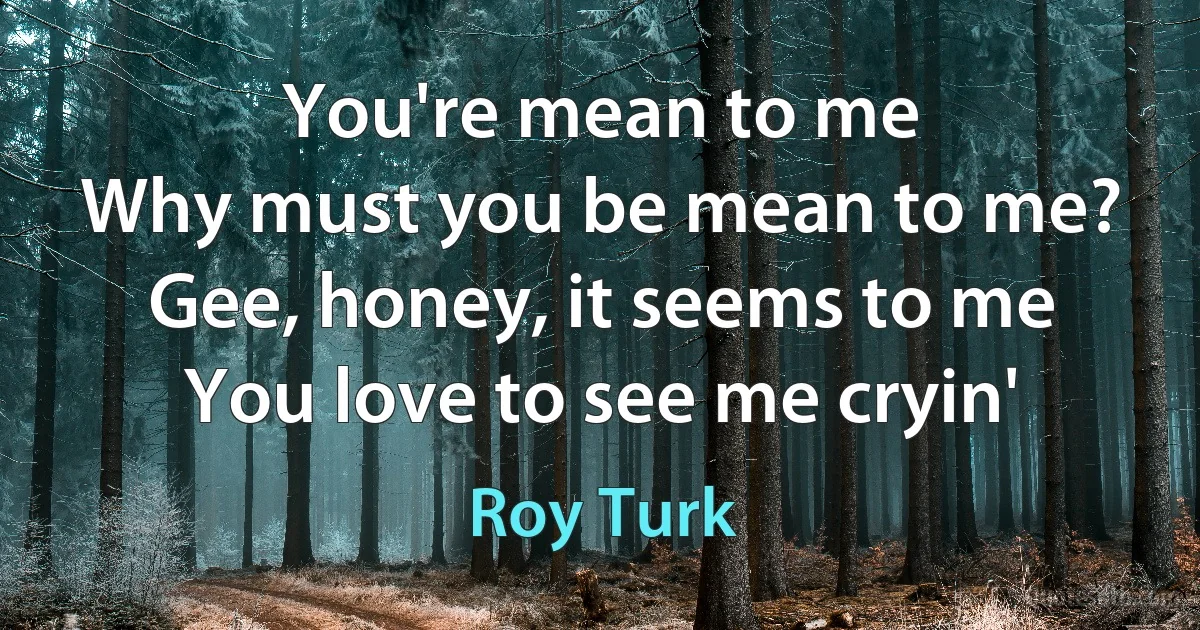 You're mean to me
Why must you be mean to me?
Gee, honey, it seems to me
You love to see me cryin' (Roy Turk)