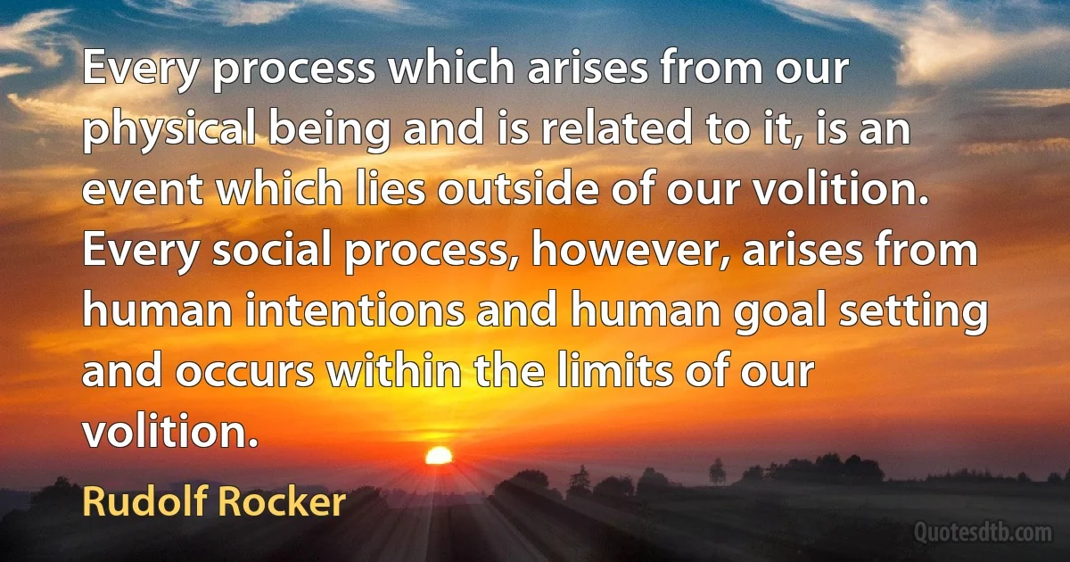 Every process which arises from our physical being and is related to it, is an event which lies outside of our volition. Every social process, however, arises from human intentions and human goal setting and occurs within the limits of our volition. (Rudolf Rocker)