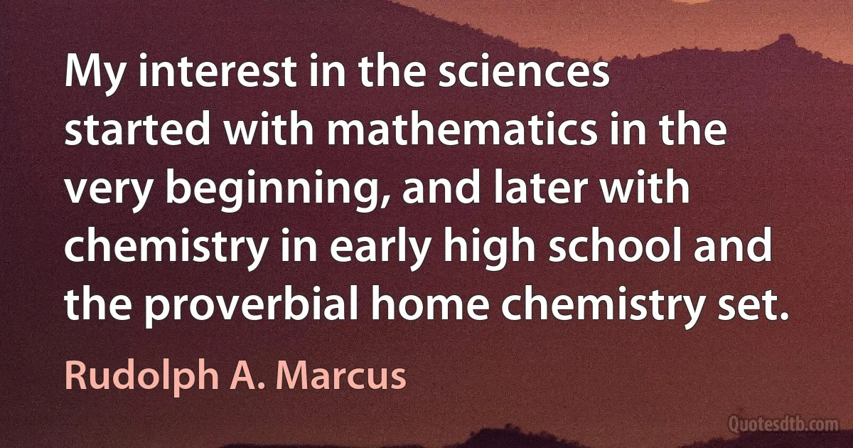 My interest in the sciences started with mathematics in the very beginning, and later with chemistry in early high school and the proverbial home chemistry set. (Rudolph A. Marcus)