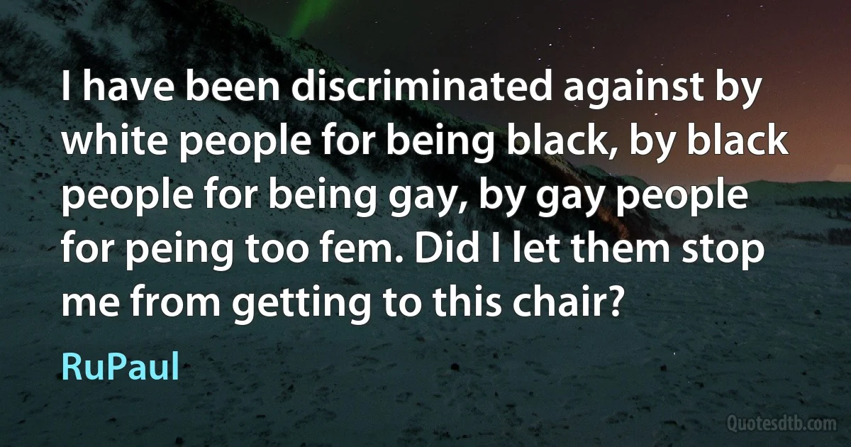 I have been discriminated against by white people for being black, by black people for being gay, by gay people for peing too fem. Did I let them stop me from getting to this chair? (RuPaul)