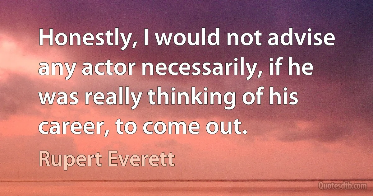 Honestly, I would not advise any actor necessarily, if he was really thinking of his career, to come out. (Rupert Everett)