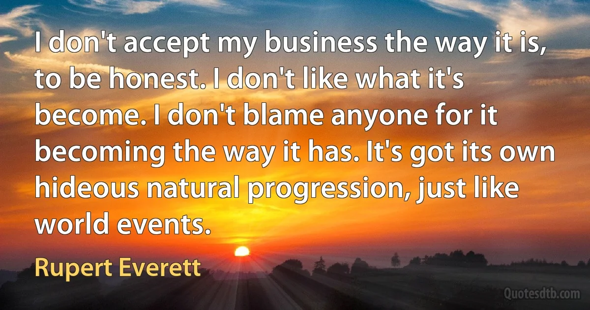 I don't accept my business the way it is, to be honest. I don't like what it's become. I don't blame anyone for it becoming the way it has. It's got its own hideous natural progression, just like world events. (Rupert Everett)