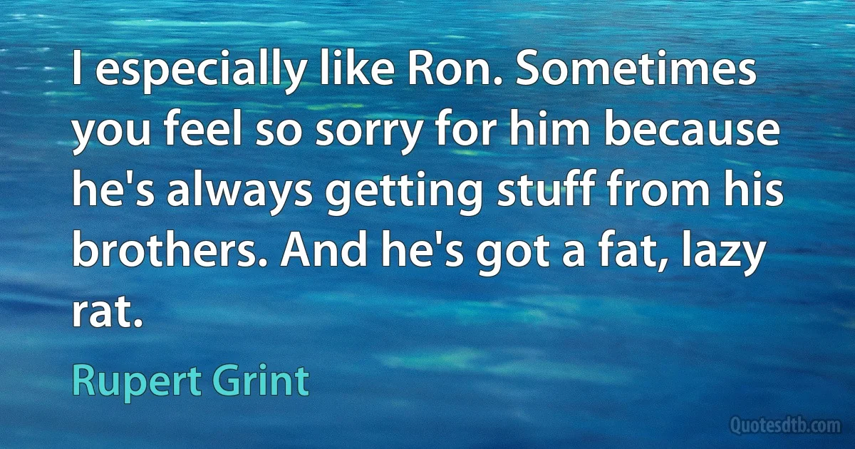 I especially like Ron. Sometimes you feel so sorry for him because he's always getting stuff from his brothers. And he's got a fat, lazy rat. (Rupert Grint)