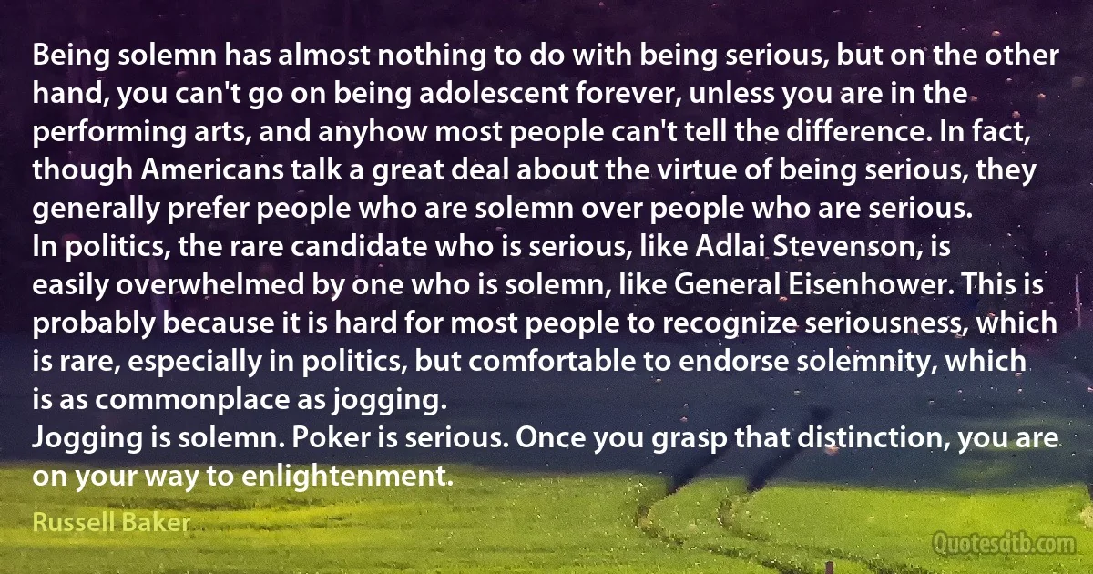 Being solemn has almost nothing to do with being serious, but on the other hand, you can't go on being adolescent forever, unless you are in the performing arts, and anyhow most people can't tell the difference. In fact, though Americans talk a great deal about the virtue of being serious, they generally prefer people who are solemn over people who are serious.
In politics, the rare candidate who is serious, like Adlai Stevenson, is easily overwhelmed by one who is solemn, like General Eisenhower. This is probably because it is hard for most people to recognize seriousness, which is rare, especially in politics, but comfortable to endorse solemnity, which is as commonplace as jogging.
Jogging is solemn. Poker is serious. Once you grasp that distinction, you are on your way to enlightenment. (Russell Baker)