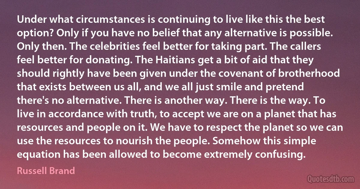 Under what circumstances is continuing to live like this the best option? Only if you have no belief that any alternative is possible. Only then. The celebrities feel better for taking part. The callers feel better for donating. The Haitians get a bit of aid that they should rightly have been given under the covenant of brotherhood that exists between us all, and we all just smile and pretend there's no alternative. There is another way. There is the way. To live in accordance with truth, to accept we are on a planet that has resources and people on it. We have to respect the planet so we can use the resources to nourish the people. Somehow this simple equation has been allowed to become extremely confusing. (Russell Brand)