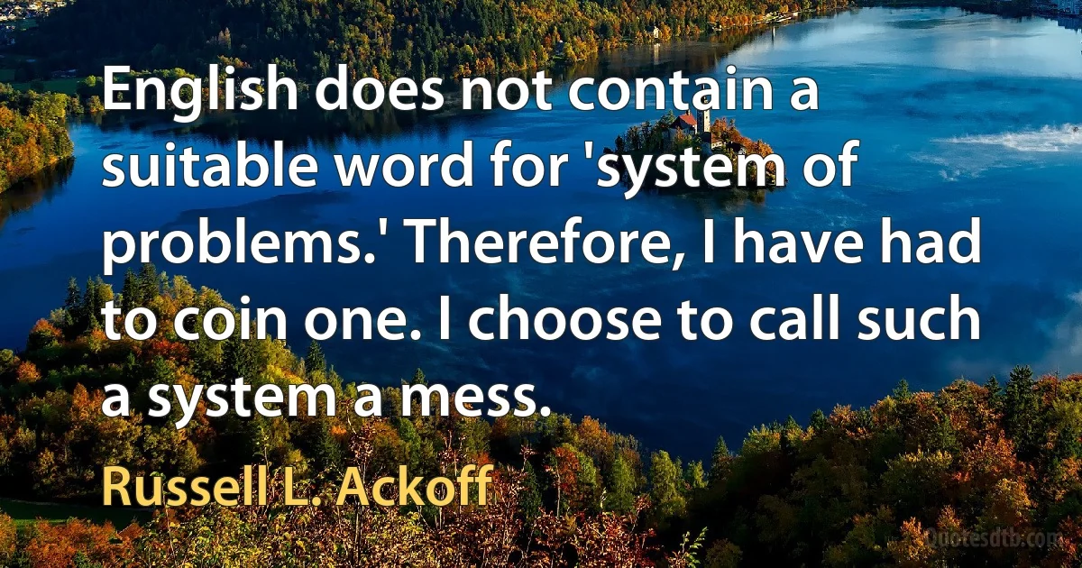 English does not contain a suitable word for 'system of problems.' Therefore, I have had to coin one. I choose to call such a system a mess. (Russell L. Ackoff)