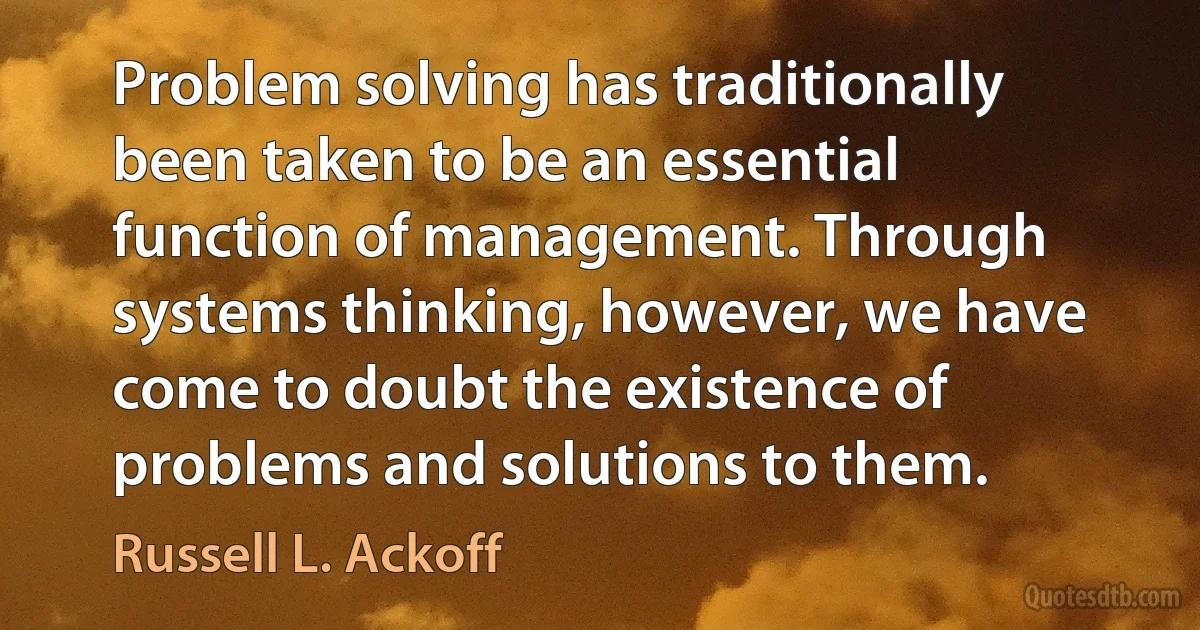 Problem solving has traditionally been taken to be an essential function of management. Through systems thinking, however, we have come to doubt the existence of problems and solutions to them. (Russell L. Ackoff)