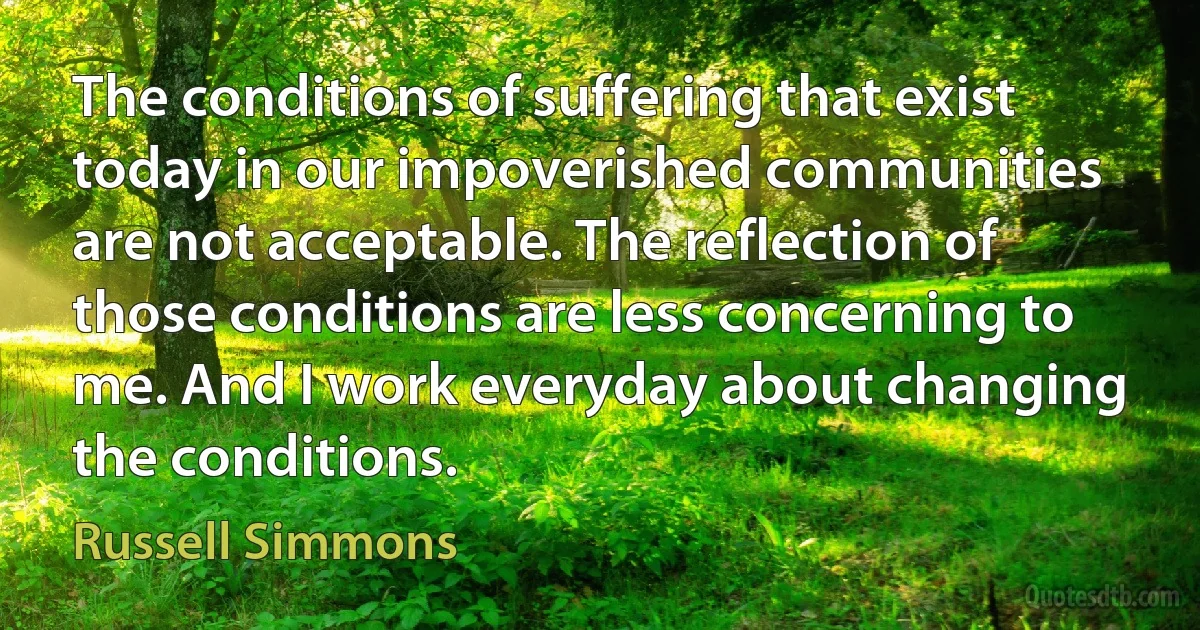 The conditions of suffering that exist today in our impoverished communities are not acceptable. The reflection of those conditions are less concerning to me. And I work everyday about changing the conditions. (Russell Simmons)