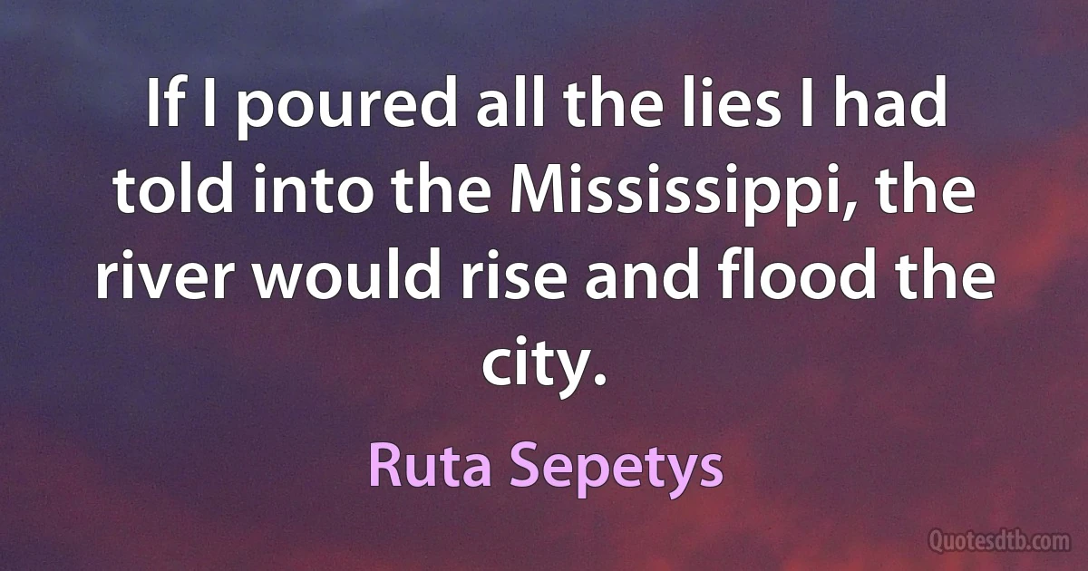 If I poured all the lies I had told into the Mississippi, the river would rise and flood the city. (Ruta Sepetys)