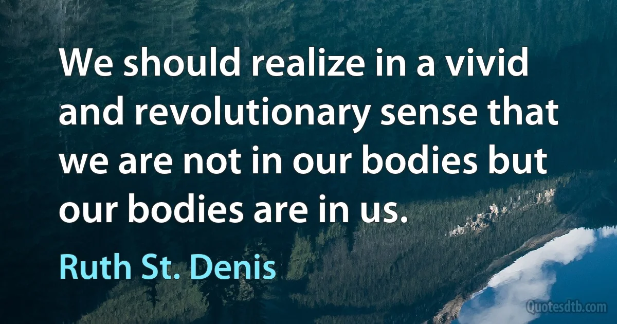 We should realize in a vivid and revolutionary sense that we are not in our bodies but our bodies are in us. (Ruth St. Denis)