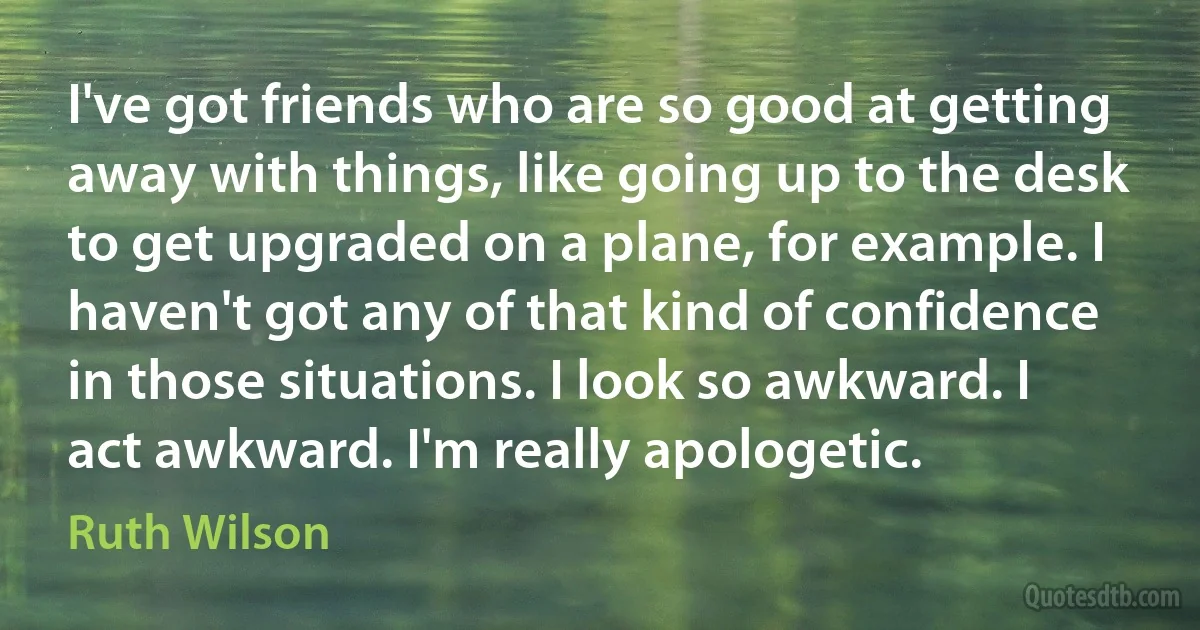 I've got friends who are so good at getting away with things, like going up to the desk to get upgraded on a plane, for example. I haven't got any of that kind of confidence in those situations. I look so awkward. I act awkward. I'm really apologetic. (Ruth Wilson)