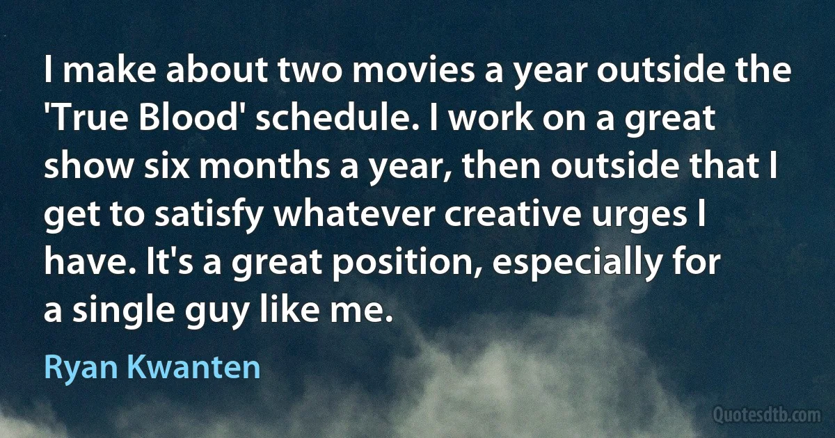 I make about two movies a year outside the 'True Blood' schedule. I work on a great show six months a year, then outside that I get to satisfy whatever creative urges I have. It's a great position, especially for a single guy like me. (Ryan Kwanten)