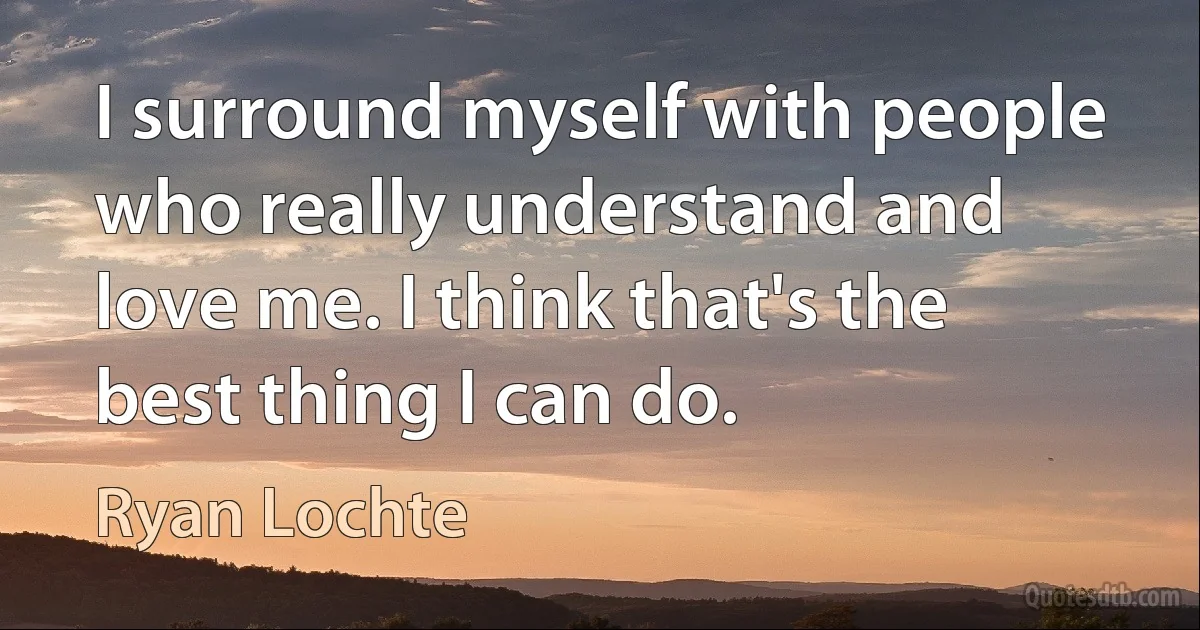 I surround myself with people who really understand and love me. I think that's the best thing I can do. (Ryan Lochte)