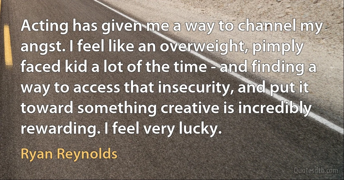 Acting has given me a way to channel my angst. I feel like an overweight, pimply faced kid a lot of the time - and finding a way to access that insecurity, and put it toward something creative is incredibly rewarding. I feel very lucky. (Ryan Reynolds)