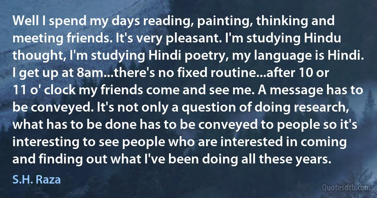 Well I spend my days reading, painting, thinking and meeting friends. It's very pleasant. I'm studying Hindu thought, I'm studying Hindi poetry, my language is Hindi. I get up at 8am...there's no fixed routine...after 10 or 11 o' clock my friends come and see me. A message has to be conveyed. It's not only a question of doing research, what has to be done has to be conveyed to people so it's interesting to see people who are interested in coming and finding out what I've been doing all these years. (S.H. Raza)