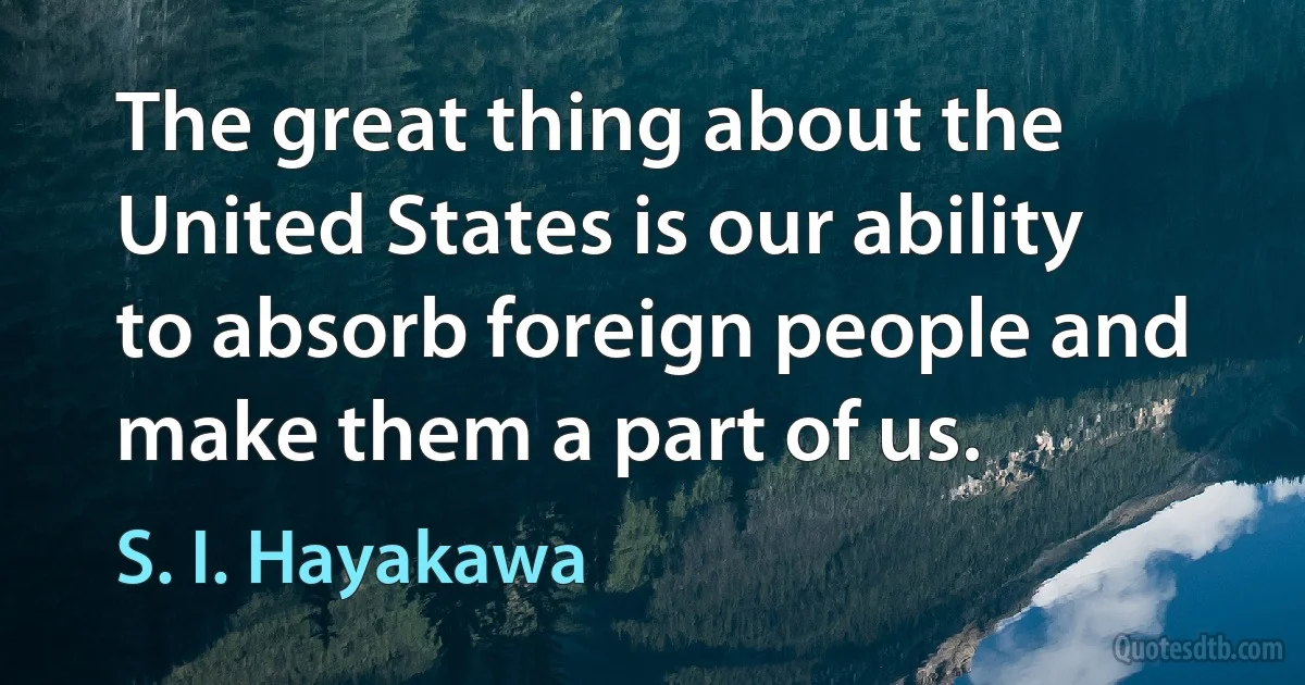 The great thing about the United States is our ability to absorb foreign people and make them a part of us. (S. I. Hayakawa)