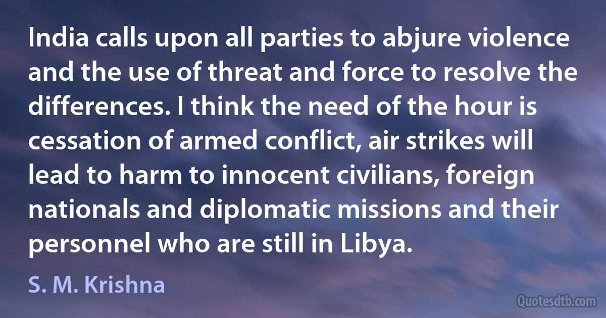 India calls upon all parties to abjure violence and the use of threat and force to resolve the differences. I think the need of the hour is cessation of armed conflict, air strikes will lead to harm to innocent civilians, foreign nationals and diplomatic missions and their personnel who are still in Libya. (S. M. Krishna)