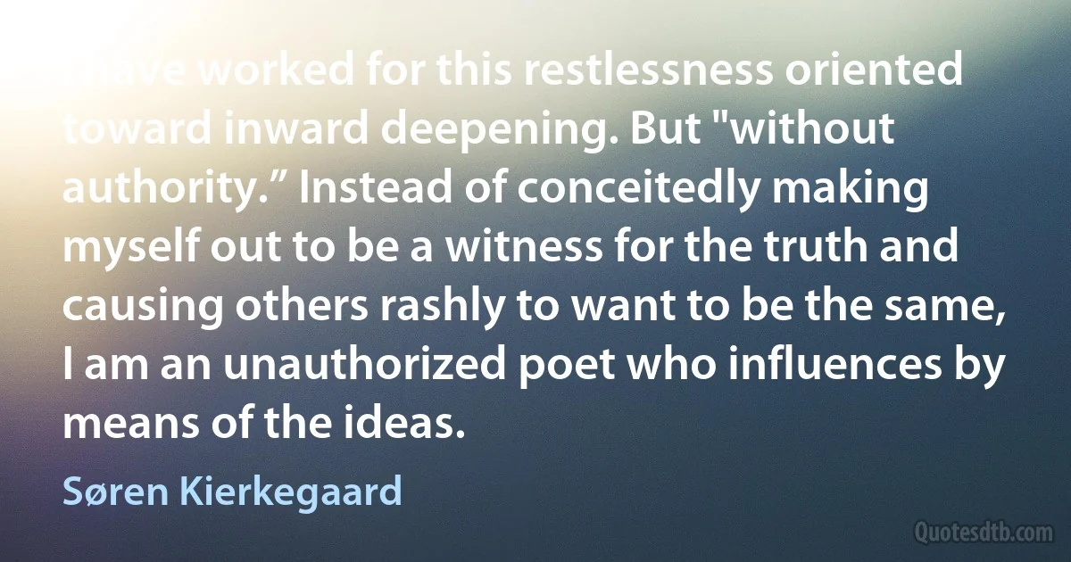 I have worked for this restlessness oriented toward inward deepening. But "without authority.” Instead of conceitedly making myself out to be a witness for the truth and causing others rashly to want to be the same, I am an unauthorized poet who influences by means of the ideas. (Søren Kierkegaard)