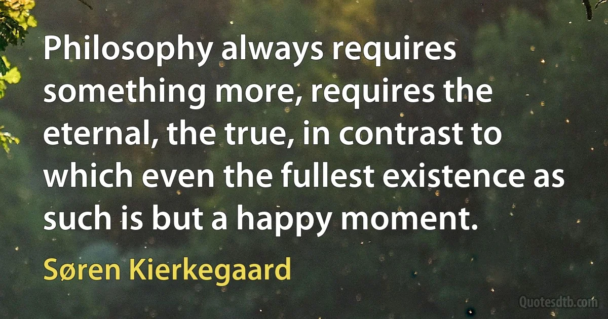 Philosophy always requires something more, requires the eternal, the true, in contrast to which even the fullest existence as such is but a happy moment. (Søren Kierkegaard)